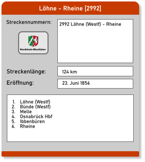 Löhne - Rheine [2992] Streckennummern: Streckenlänge: 2992 Löhne (Westf) - Rheine  124 km Eröffnung: 23. Juni 1856 	1.	Löhne (Westf) 	2.	Bünde (Westf) 	3.	Melle 	4.	Osnabrück Hbf 	5.	Ibbenbüren 	6.	Rheine  Nordrhein-Westfalen