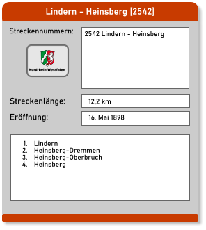 Lindern - Heinsberg [2542] Streckennummern: Streckenlänge: 2542 Lindern - Heinsberg  12,2 km Eröffnung: 16. Mai 1898 	1.	Lindern 	2.	Heinsberg-Dremmen 	3.	Heinsberg-Oberbruch 	4.	Heinsberg  Nordrhein-Westfalen