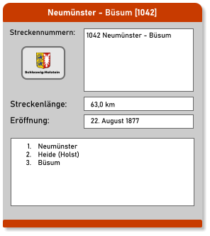 Neumünster - Büsum [1042]  Streckennummern: Streckenlänge: 1042 Neumünster - Büsum 63,0 km Eröffnung: 22. August 1877 	1.	Neumünster 	2.	Heide (Holst) 	3.	Büsum  Schleswig-Holstein