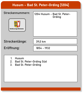 Husum - Bad St. Peter-Ording [1204]  Streckennummern: Streckenlänge: 1204 Husum - Bad St. Peter-                         Ording 39,0 km Eröffnung: 1854 - 1932 	1.	Husum 	2.	Bad St. Peter-Ording Süd 	3.	Bad St. Peter-Ording Schleswig-Holstein