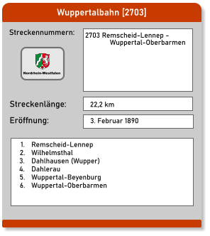 Wuppertalbahn [2703] Streckennummern: Streckenlänge:  2703 Remscheid-Lennep -                Wuppertal-Oberbarmen 22,2 km Eröffnung: 3. Februar 1890 	1.	Remscheid-Lennep 	2.	Wilhelmsthal 	3.	Dahlhausen (Wupper) 	4.	Dahlerau 	5.	Wuppertal-Beyenburg 	6.	Wuppertal-Oberbarmen  Nordrhein-Westfalen