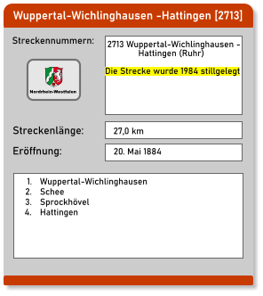 Wuppertal-Wichlinghausen -Hattingen [2713] Streckennummern: Streckenlänge:  2713 Wuppertal-Wichlinghausen -                Hattingen (Ruhr)  Die Strecke wurde 1984 stillgelegt 27,0 km Eröffnung: 20. Mai 1884 	1.	Wuppertal-Wichlinghausen 	2.	Schee 	3.	Sprockhövel 	4.	Hattingen  Nordrhein-Westfalen