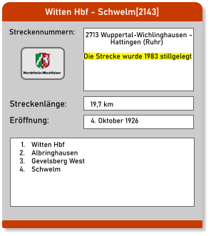 Witten Hbf - Schwelm[2143] Streckennummern: Streckenlänge:  2713 Wuppertal-Wichlinghausen -                Hattingen (Ruhr)  Die Strecke wurde 1983 stillgelegt 19,7 km Eröffnung: 4. Oktober 1926 	1.	Witten Hbf 	2.	Albringhausen 	3.	Gevelsberg West 	4.	Schwelm  Nordrhein-Westfalen