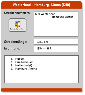 Westerland - Hamburg-Altona [1210]  Streckennummern: Streckenlänge: 1210 Westerland -                        Hamburg-Altona 237,0 km Eröffnung: 1854 - 1887 	1.	Husum 	2.	Friedrichstadt 	3.	Heide (Holst) 	4.	Hamburg-Altona  Schleswig-Holstein